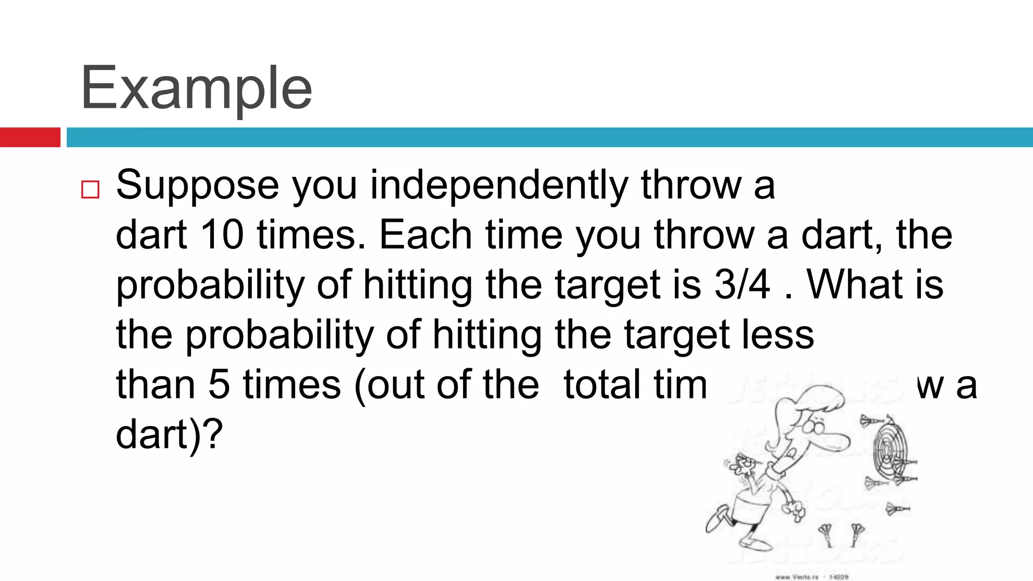 Example 
 Suppose you independently throw a 
dart 10 times. Each time you throw a dart, the 
probability of hitting the target is 3/4 . What is 
the probability of hitting the target less 
than 5 times (out of the total times you throw a 
dart)? 
 