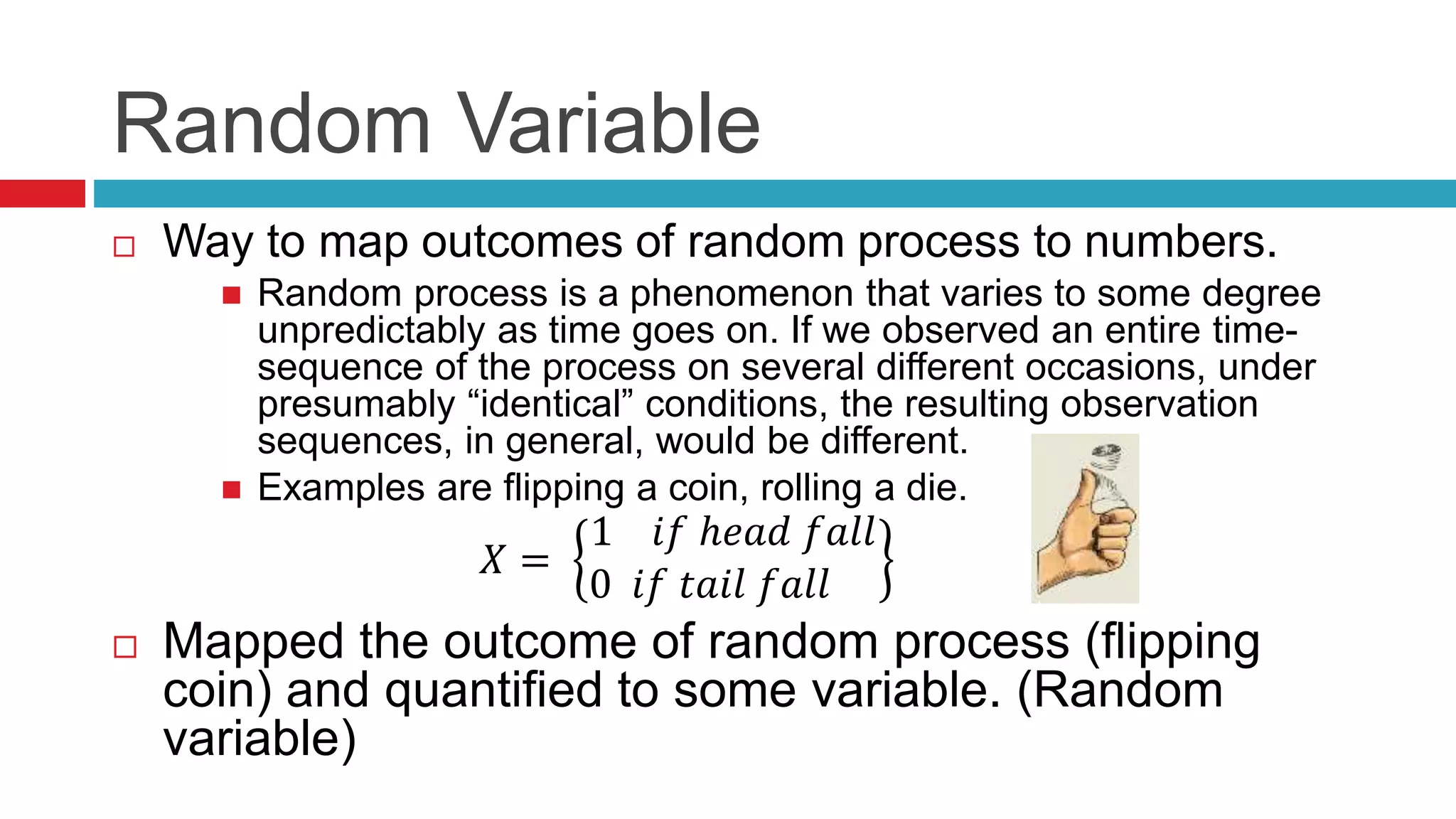Random Variable 
 Way to map outcomes of random process to numbers. 
 Random process is a phenomenon that varies to some degree 
unpredictably as time goes on. If we observed an entire time-sequence 
of the process on several different occasions, under 
presumably “identical” conditions, the resulting observation 
sequences, in general, would be different. 
 Examples are flipping a coin, rolling a die. 
푋 = 
1 푖푓 ℎ푒푎푑 푓푎푙푙 
0 푖푓 푡푎푖푙 푓푎푙푙 
 Mapped the outcome of random process (flipping 
coin) and quantified to some variable. (Random 
variable) 
 