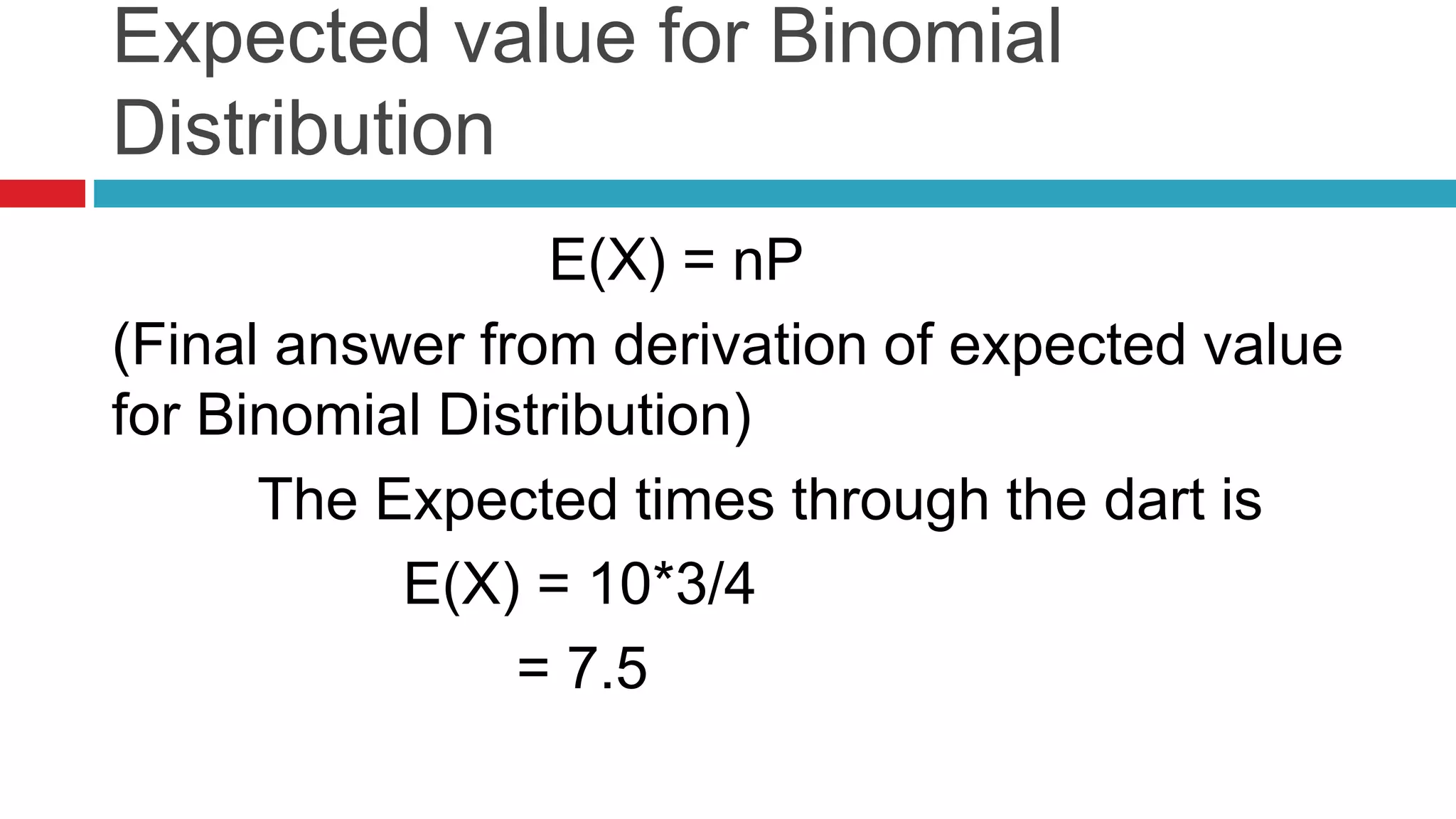 Expected value for Binomial 
Distribution 
E(X) = nP 
(Final answer from derivation of expected value 
for Binomial Distribution) 
The Expected times through the dart is 
E(X) = 10*3/4 
= 7.5 
 