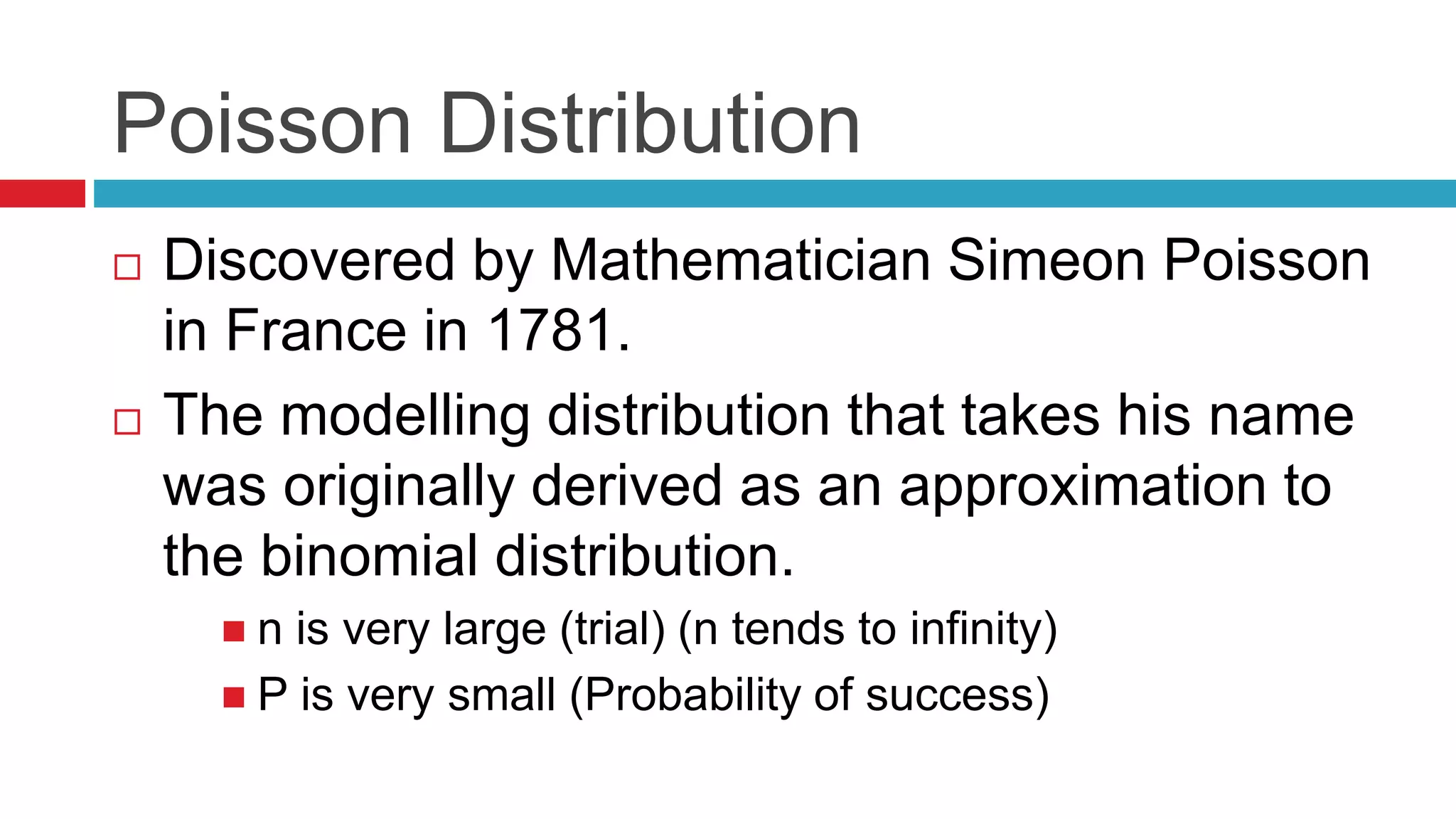 Poisson Distribution 
 Discovered by Mathematician Simeon Poisson 
in France in 1781. 
 The modelling distribution that takes his name 
was originally derived as an approximation to 
the binomial distribution. 
 n is very large (trial) (n tends to infinity) 
 P is very small (Probability of success) 
 