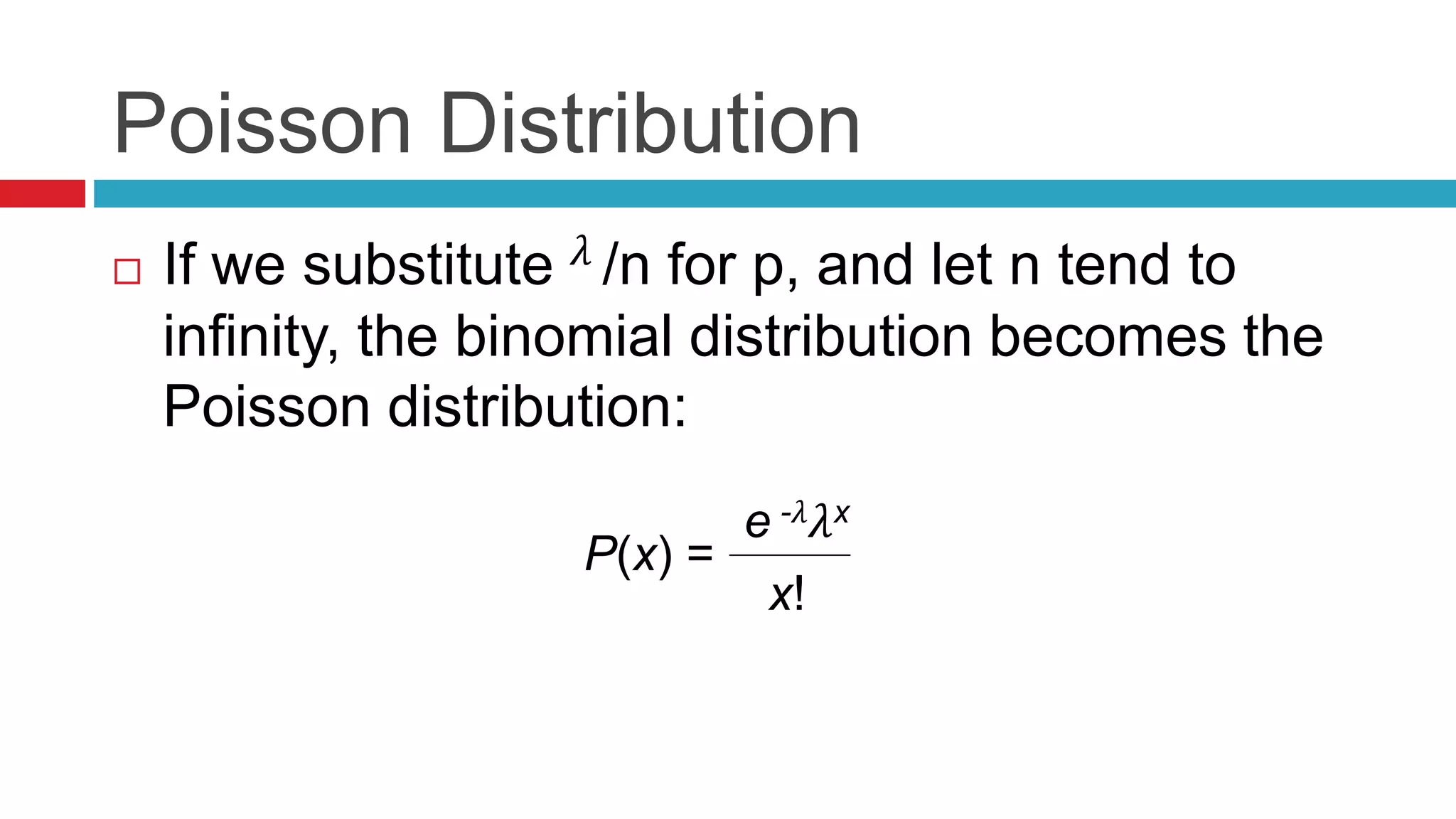 Poisson Distribution 
 If we substitute 휆 /n for p, and let n tend to 
infinity, the binomial distribution becomes the 
Poisson distribution: 
P(x) = 
e -휆휆x 
x! 
 
