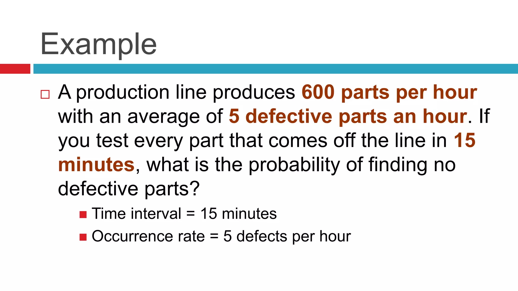 Example 
 A production line produces 600 parts per hour 
with an average of 5 defective parts an hour. If 
you test every part that comes off the line in 15 
minutes, what is the probability of finding no 
defective parts? 
 Time interval = 15 minutes 
 Occurrence rate = 5 defects per hour 
 