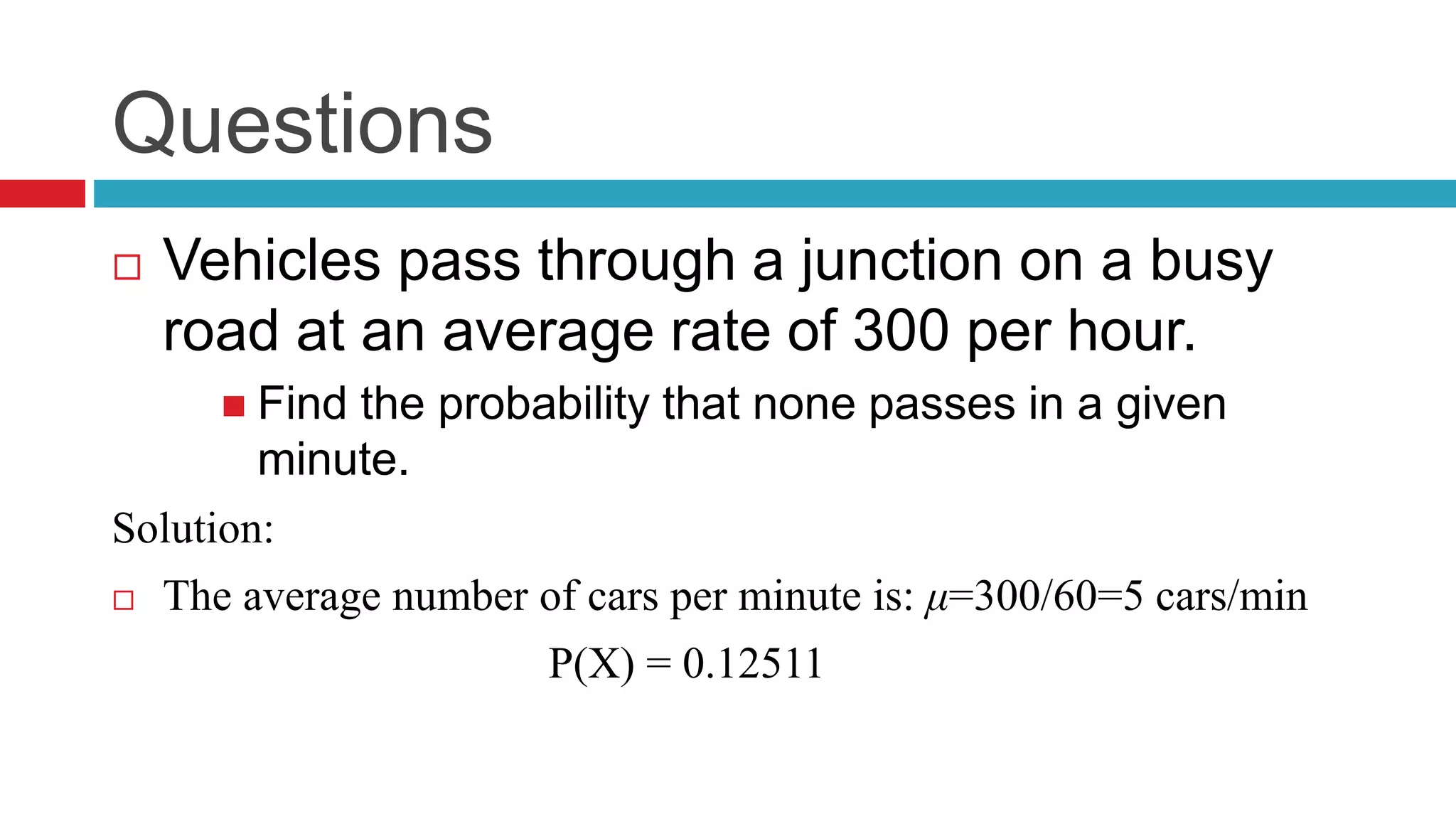 Questions 
 Vehicles pass through a junction on a busy 
road at an average rate of 300 per hour. 
 Find the probability that none passes in a given 
minute. 
Solution: 
 The average number of cars per minute is: μ= 300/60=5 cars/min 
P(X) = 0.12511 
 