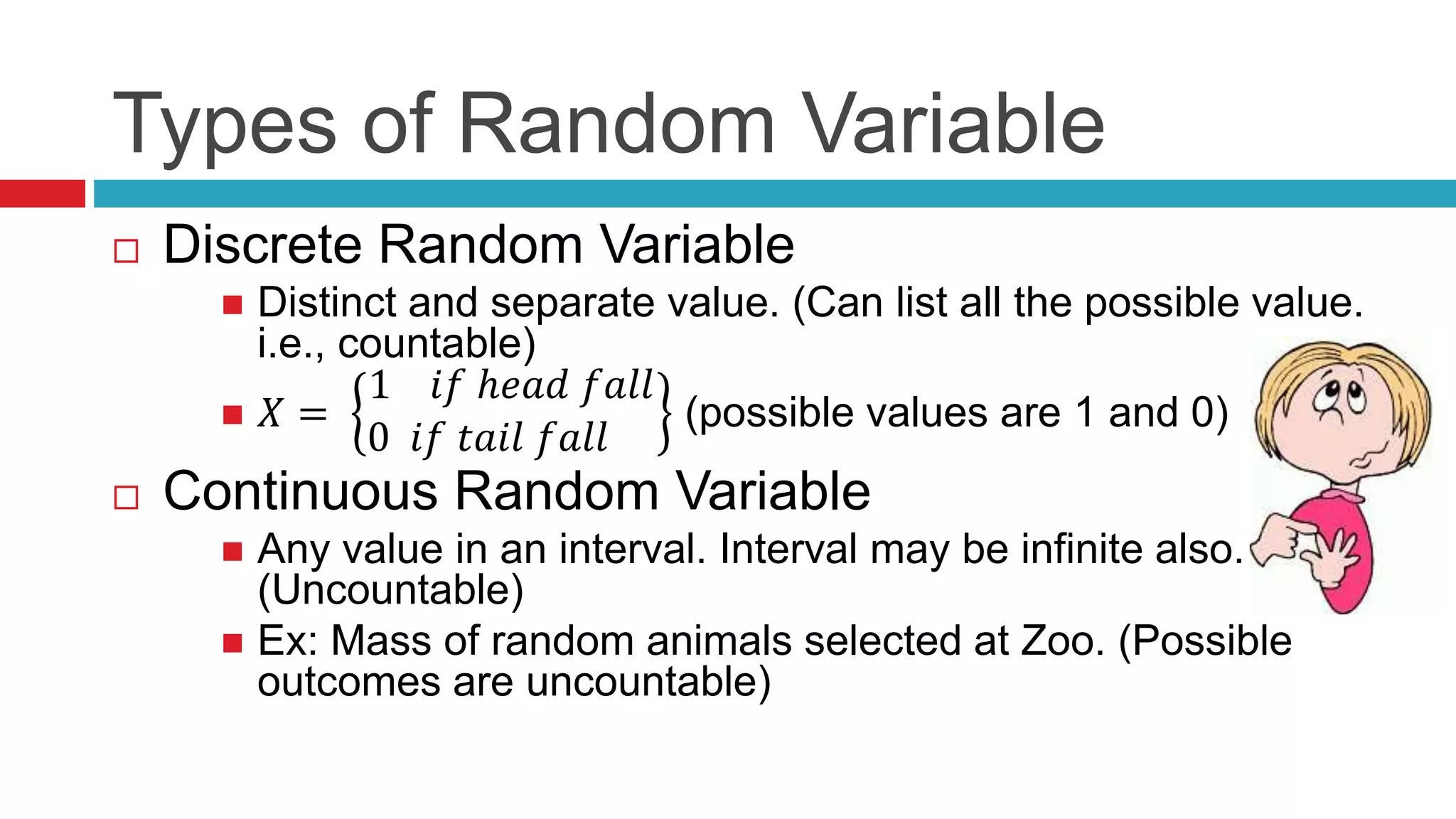 Types of Random Variable 
 Discrete Random Variable 
 Distinct and separate value. (Can list all the possible value. 
i.e., countable) 
 푋 = 
1 푖푓 ℎ푒푎푑 푓푎푙푙 
0 푖푓 푡푎푖푙 푓푎푙푙 
(possible values are 1 and 0) 
 Continuous Random Variable 
 Any value in an interval. Interval may be infinite also. 
(Uncountable) 
 Ex: Mass of random animals selected at Zoo. (Possible 
outcomes are uncountable) 
 