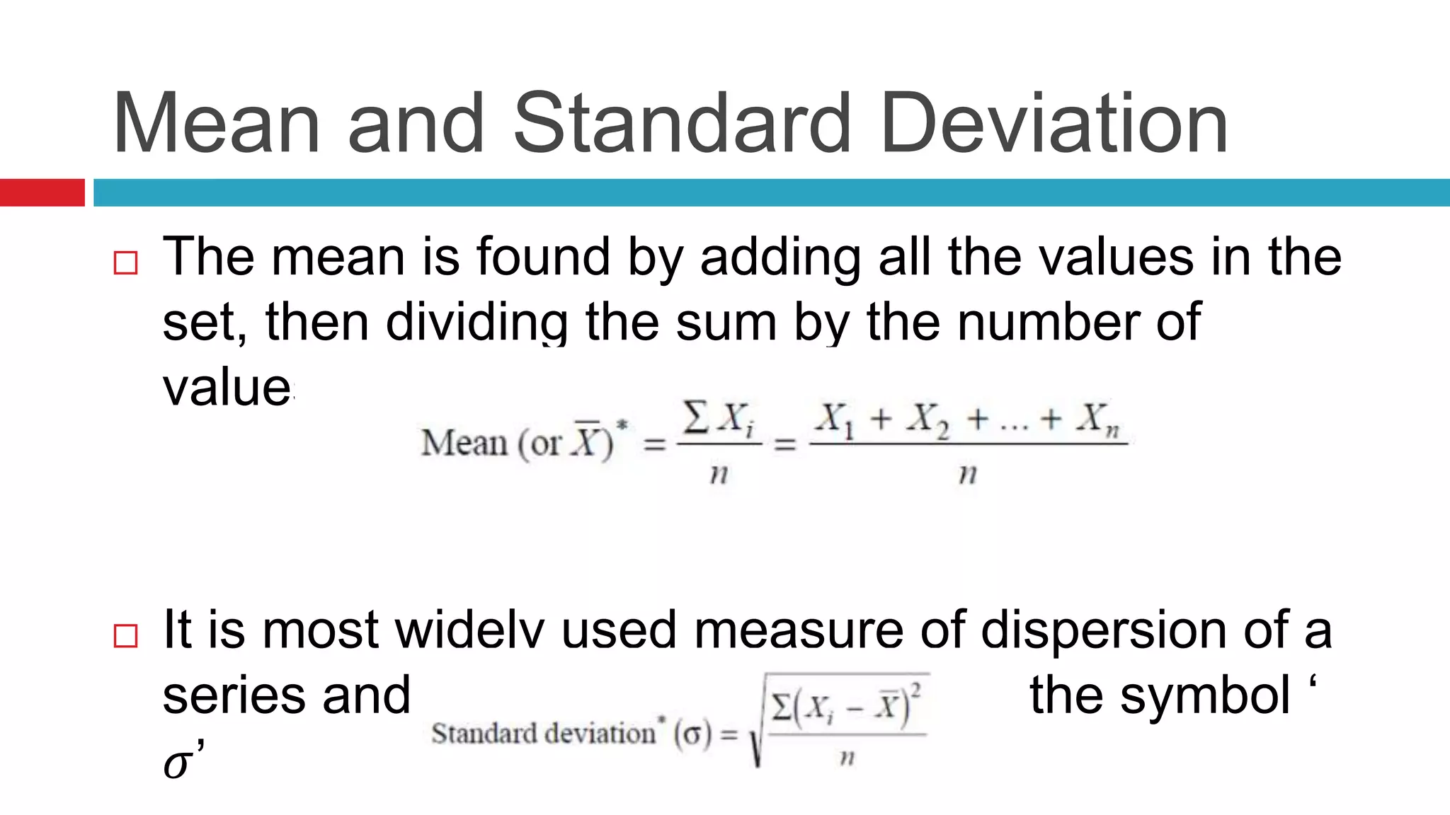 Mean and Standard Deviation 
 The mean is found by adding all the values in the 
set, then dividing the sum by the number of 
values. 
 It is most widely used measure of dispersion of a 
series and is commonly denoted by the symbol ‘ 
휎’ 
 