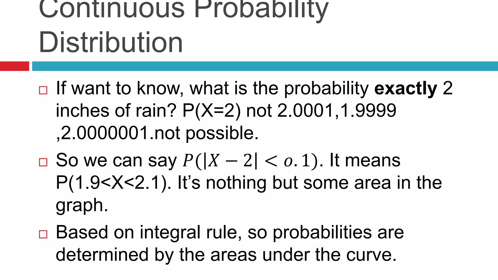Continuous Probability 
Distribution 
 If want to know, what is the probability exactly 2 
inches of rain? P(X=2) not 2.0001,1.9999 
,2.0000001.not possible. 
 So we can say 푃( 푋 − 2 < 표. 1). It means 
P(1.9<X<2.1). It’s nothing but some area in the 
graph. 
 Based on integral rule, so probabilities are 
determined by the areas under the curve. 
 
