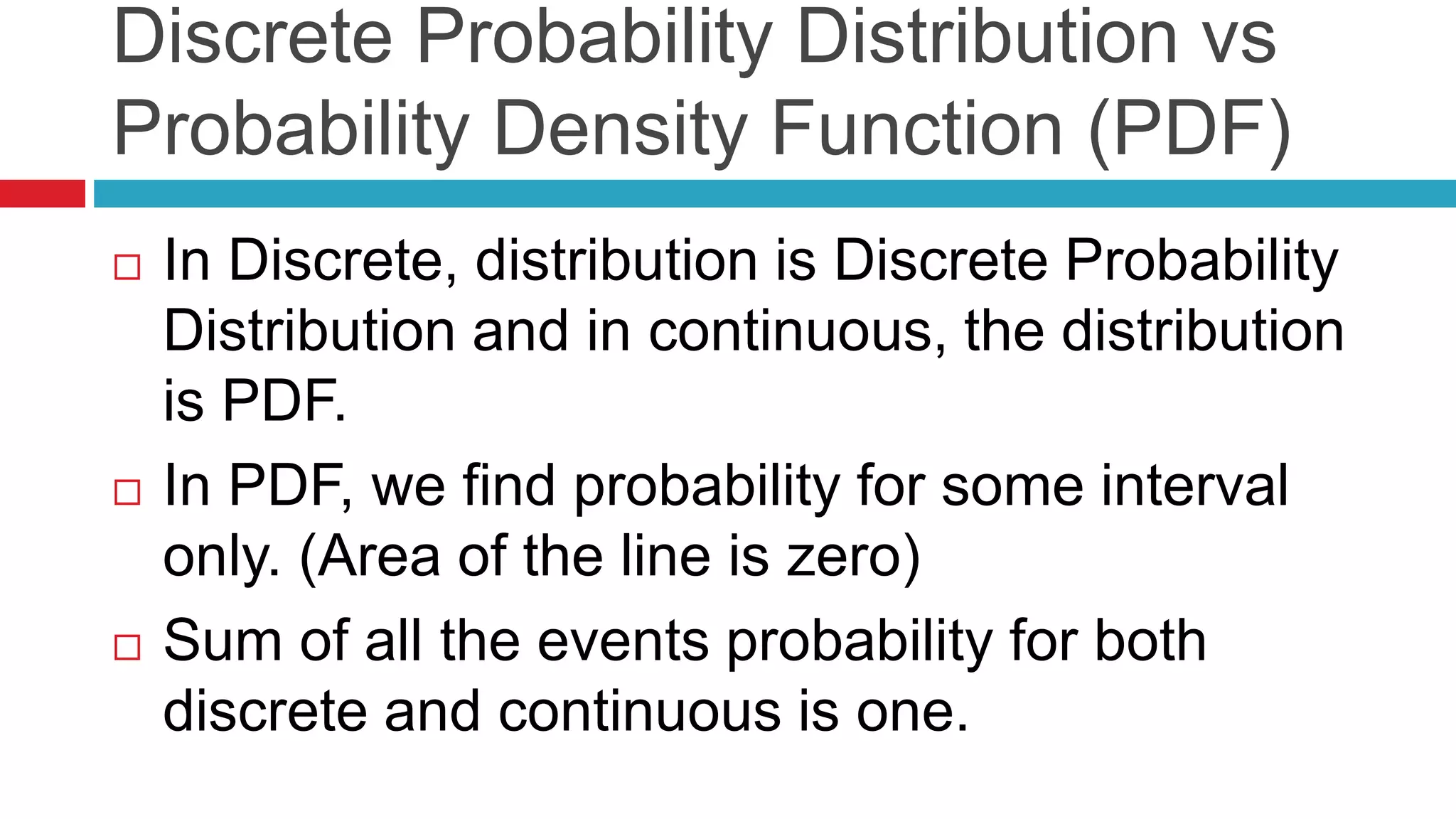 Discrete Probability Distribution vs 
Probability Density Function (PDF) 
 In Discrete, distribution is Discrete Probability 
Distribution and in continuous, the distribution 
is PDF. 
 In PDF, we find probability for some interval 
only. (Area of the line is zero) 
 Sum of all the events probability for both 
discrete and continuous is one. 
 