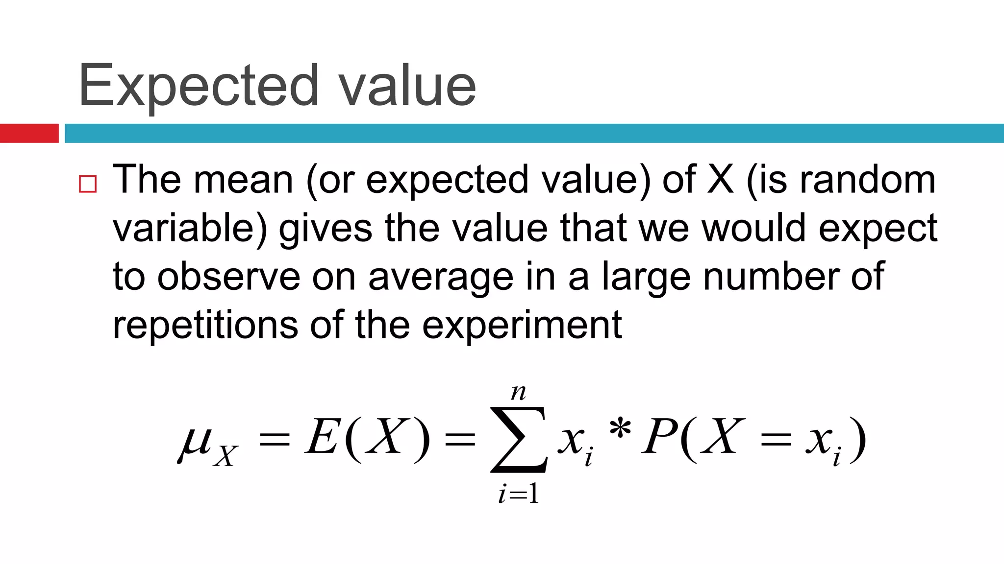 Expected value 
 The mean (or expected value) of X (is random 
variable) gives the value that we would expect 
to observe on average in a large number of 
repetitions of the experiment 
X i x X P x X E     
( ) * ( ) 
1 
i 
n 
i 
 
 
