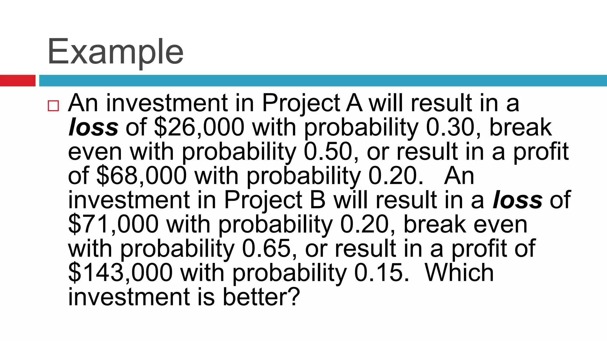 Example 
 An investment in Project A will result in a 
loss of $26,000 with probability 0.30, break 
even with probability 0.50, or result in a profit 
of $68,000 with probability 0.20. An 
investment in Project B will result in a loss of 
$71,000 with probability 0.20, break even 
with probability 0.65, or result in a profit of 
$143,000 with probability 0.15. Which 
investment is better? 
 