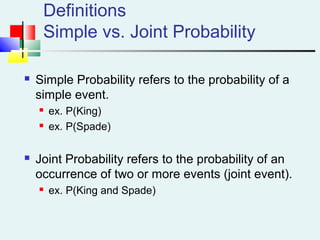 Definitions
Simple vs. Joint Probability
 Simple Probability refers to the probability of a
simple event.
 ex. P(King)
 ex. P(Spade)
 Joint Probability refers to the probability of an
occurrence of two or more events (joint event).
 ex. P(King and Spade)
 