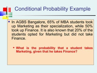 Conditional Probability Example
 In AGBS Bangalore, 65% of MBA students took
up Marketing as their specialization, while 50%
took up Finance. It is also known that 20% of the
students opted for Marketing but did not take
Finance.
 What is the probability that a student takes
Marketing, given that he takes Finance?
 