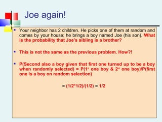 Joe again!
 Your neighbor has 2 children. He picks one of them at random and
comes by your house; he brings a boy named Joe (his son). What
is the probability that Joe’s sibling is a brother?
 This is not the same as the previous problem. How?!
 P(Second also a boy given that first one turned up to be a boy
when randomly selected) = P(1st
one boy & 2nd
one boy)/P(first
one is a boy on random selection)
= (1/2*1/2)/(1/2) = 1/2
 