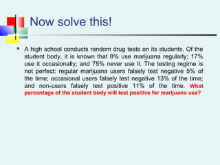 Now solve this!
 A high school conducts random drug tests on its students. Of the
student body, it is known that 8% use marijuana regularly; 17%
use it occasionally; and 75% never use it. The testing regime is
not perfect: regular marijuana users falsely test negative 5% of
the time; occasional users falsely test negative 13% of the time;
and non-users falsely test positive 11% of the time. What
percentage of the student body will test positive for marijuana use?
 