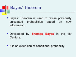 Bayes’ Theorem
 Bayes’ Theorem is used to revise previously
calculated probabilities based on new
information.
 Developed by Thomas Bayes in the 18th
Century.
 It is an extension of conditional probability.
 