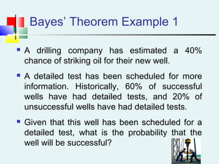 Bayes’ Theorem Example 1
 A drilling company has estimated a 40%
chance of striking oil for their new well.
 A detailed test has been scheduled for more
information. Historically, 60% of successful
wells have had detailed tests, and 20% of
unsuccessful wells have had detailed tests.
 Given that this well has been scheduled for a
detailed test, what is the probability that the
well will be successful?
 