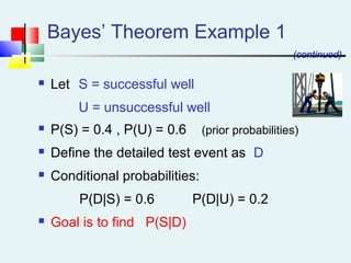  Let S = successful well
U = unsuccessful well
 P(S) = 0.4 , P(U) = 0.6 (prior probabilities)
 Define the detailed test event as D
 Conditional probabilities:
P(D|S) = 0.6 P(D|U) = 0.2
 Goal is to find P(S|D)
Bayes’ Theorem Example 1
(continued)
 