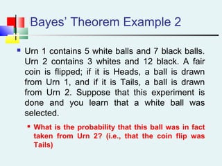 Bayes’ Theorem Example 2
 Urn 1 contains 5 white balls and 7 black balls.
Urn 2 contains 3 whites and 12 black. A fair
coin is flipped; if it is Heads, a ball is drawn
from Urn 1, and if it is Tails, a ball is drawn
from Urn 2. Suppose that this experiment is
done and you learn that a white ball was
selected.
 What is the probability that this ball was in fact
taken from Urn 2? (i.e., that the coin flip was
Tails)
 