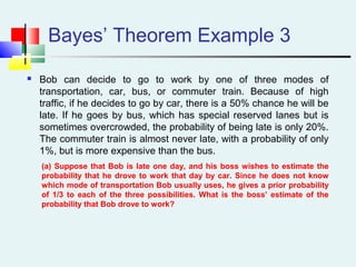 Bayes’ Theorem Example 3
 Bob can decide to go to work by one of three modes of
transportation, car, bus, or commuter train. Because of high
traffic, if he decides to go by car, there is a 50% chance he will be
late. If he goes by bus, which has special reserved lanes but is
sometimes overcrowded, the probability of being late is only 20%.
The commuter train is almost never late, with a probability of only
1%, but is more expensive than the bus.
(a) Suppose that Bob is late one day, and his boss wishes to estimate the
probability that he drove to work that day by car. Since he does not know
which mode of transportation Bob usually uses, he gives a prior probability
of 1/3 to each of the three possibilities. What is the boss’ estimate of the
probability that Bob drove to work?
 