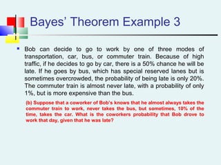 Bayes’ Theorem Example 3
 Bob can decide to go to work by one of three modes of
transportation, car, bus, or commuter train. Because of high
traffic, if he decides to go by car, there is a 50% chance he will be
late. If he goes by bus, which has special reserved lanes but is
sometimes overcrowded, the probability of being late is only 20%.
The commuter train is almost never late, with a probability of only
1%, but is more expensive than the bus.
(b) Suppose that a coworker of Bob’s knows that he almost always takes the
commuter train to work, never takes the bus, but sometimes, 10% of the
time, takes the car. What is the coworkers probability that Bob drove to
work that day, given that he was late?
 