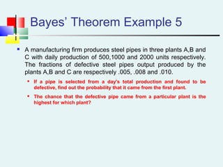 Bayes’ Theorem Example 5
 A manufacturing firm produces steel pipes in three plants A,B and
C with daily production of 500,1000 and 2000 units respectively.
The fractions of defective steel pipes output produced by the
plants A,B and C are respectively .005, .008 and .010.
 If a pipe is selected from a day's total production and found to be
defective, find out the probability that it came from the first plant.
 The chance that the defective pipe came from a particular plant is the
highest for which plant?
 
