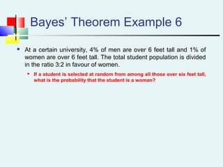 Bayes’ Theorem Example 6
 At a certain university, 4% of men are over 6 feet tall and 1% of
women are over 6 feet tall. The total student population is divided
in the ratio 3:2 in favour of women.
 If a student is selected at random from among all those over six feet tall,
what is the probability that the student is a woman?
 