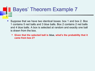 Bayes’ Theorem Example 7
 Suppose that we have two identical boxes: box 1 and box 2. Box
1 contains 5 red balls and 3 blue balls. Box 2 contains 2 red balls
and 4 blue balls. A box is selected at random and exactly one ball
is drawn from the box.
 Given that the selected ball is blue, what’s the probability that it
came from box 2?
 