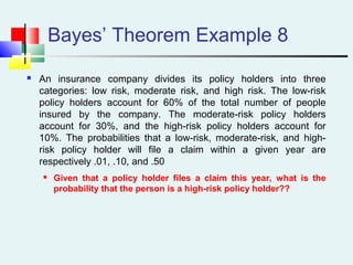 Bayes’ Theorem Example 8
 An insurance company divides its policy holders into three
categories: low risk, moderate risk, and high risk. The low-risk
policy holders account for 60% of the total number of people
insured by the company. The moderate-risk policy holders
account for 30%, and the high-risk policy holders account for
10%. The probabilities that a low-risk, moderate-risk, and high-
risk policy holder will file a claim within a given year are
respectively .01, .10, and .50
 Given that a policy holder files a claim this year, what is the
probability that the person is a high-risk policy holder??
 