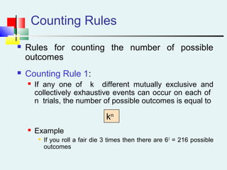 Counting Rules
 Rules for counting the number of possible
outcomes
 Counting Rule 1:
 If any one of k different mutually exclusive and
collectively exhaustive events can occur on each of
n trials, the number of possible outcomes is equal to
 Example

If you roll a fair die 3 times then there are 63
= 216 possible
outcomes
kn
 