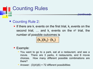 Counting Rules
 Counting Rule 2:
 If there are k1 events on the first trial, k2 events on the
second trial, … and kn events on the nth
trial, the
number of possible outcomes is
 Example:

You want to go to a park, eat at a restaurant, and see a
movie. There are 3 parks, 4 restaurants, and 6 movie
choices. How many different possible combinations are
there?

Answer: (3)(4)(6) = 72 different possibilities
(k1)(k2)…
(kn)
(continued)
 