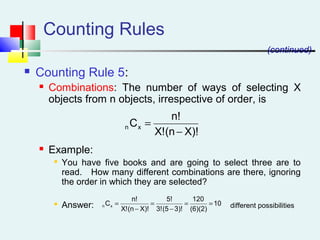 Counting Rules
 Counting Rule 5:
 Combinations: The number of ways of selecting X
objects from n objects, irrespective of order, is
 Example:

You have five books and are going to select three are to
read. How many different combinations are there, ignoring
the order in which they are selected?

Answer: different possibilities
(continued)
X)!(nX!
n!
Cxn
−
=
10
(6)(2)
120
3)!(53!
5!
X)!(nX!
n!
Cxn ==
−
=
−
=
 