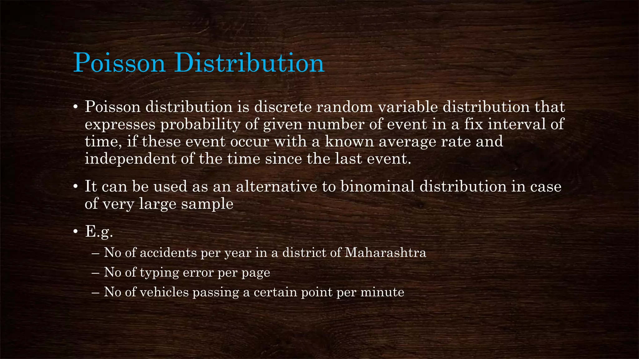Poisson Distribution
• Poisson distribution is discrete random variable distribution that
expresses probability of given number of event in a fix interval of
time, if these event occur with a known average rate and
independent of the time since the last event.
• It can be used as an alternative to binominal distribution in case
of very large sample
• E.g.
– No of accidents per year in a district of Maharashtra
– No of typing error per page
– No of vehicles passing a certain point per minute
 