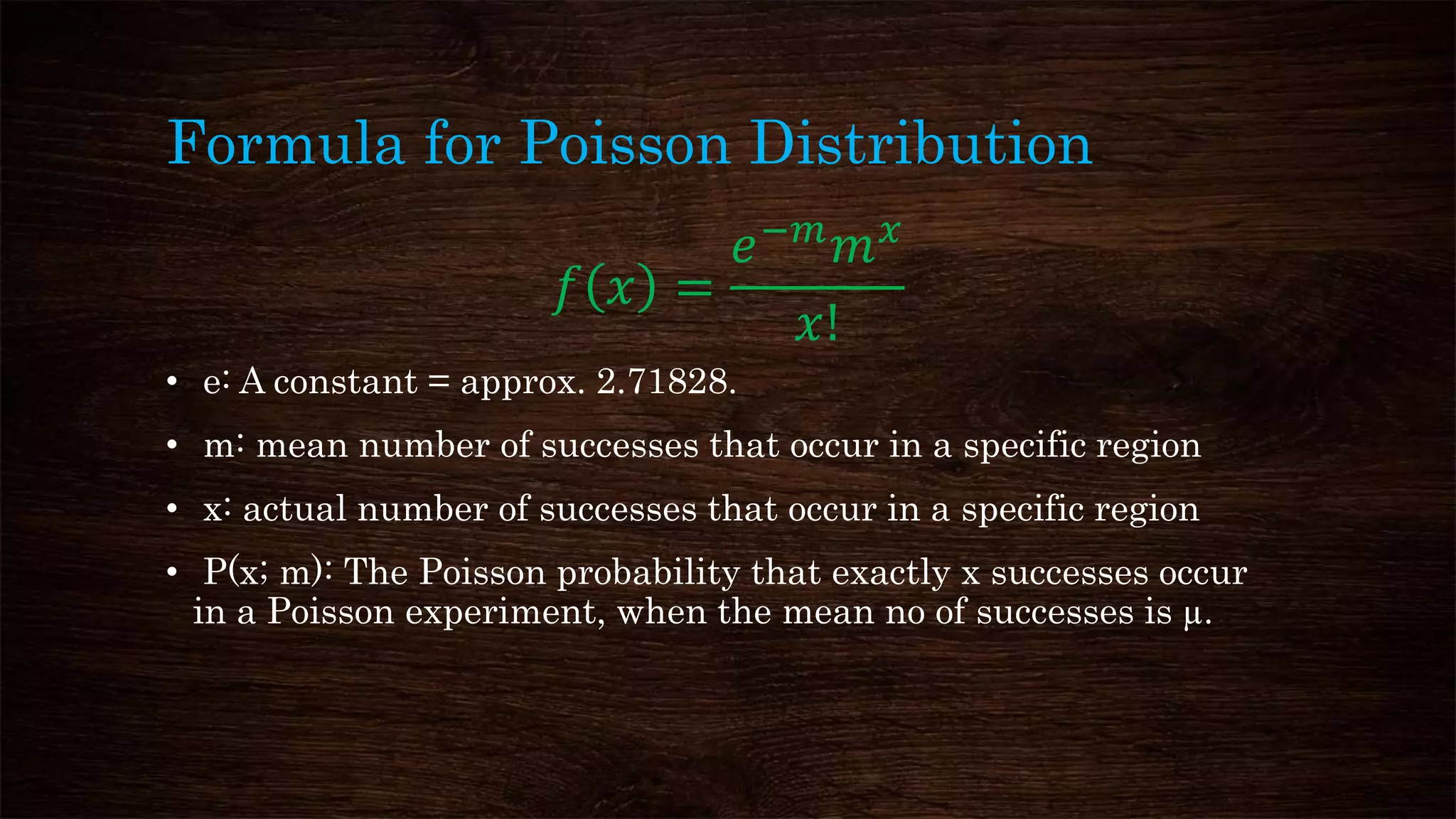 Formula for Poisson Distribution
𝑓 𝑥 =
𝑒−𝑚
𝑚 𝑥
𝑥!
• e: A constant = approx. 2.71828.
• m: mean number of successes that occur in a specific region
• x: actual number of successes that occur in a specific region
• P(x; m): The Poisson probability that exactly x successes occur
in a Poisson experiment, when the mean no of successes is µ.
 