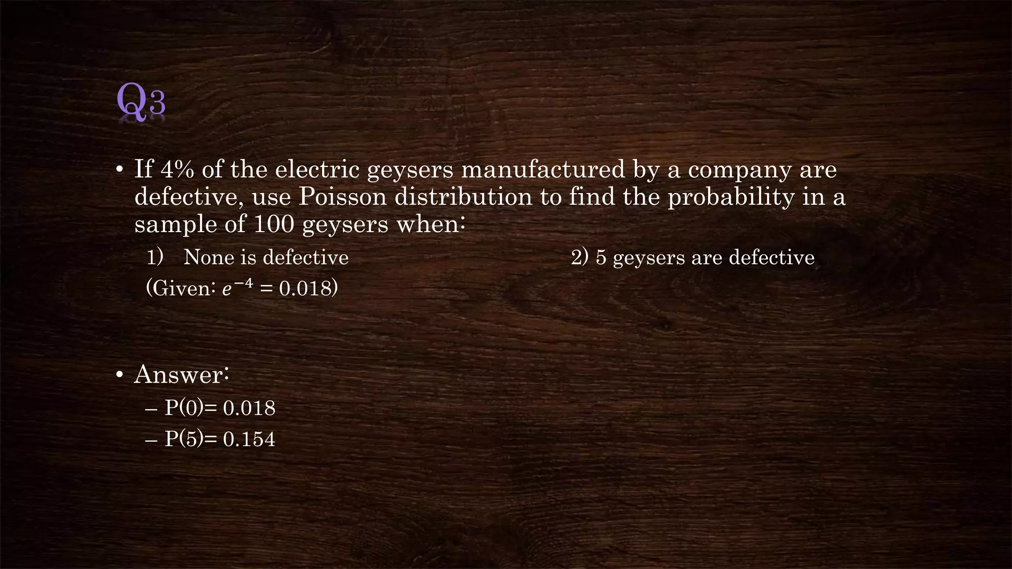 Q3
• If 4% of the electric geysers manufactured by a company are
defective, use Poisson distribution to find the probability in a
sample of 100 geysers when:
1) None is defective 2) 5 geysers are defective
(Given: 𝑒−4 = 0.018)
• Answer:
– P(0)= 0.018
– P(5)= 0.154
 