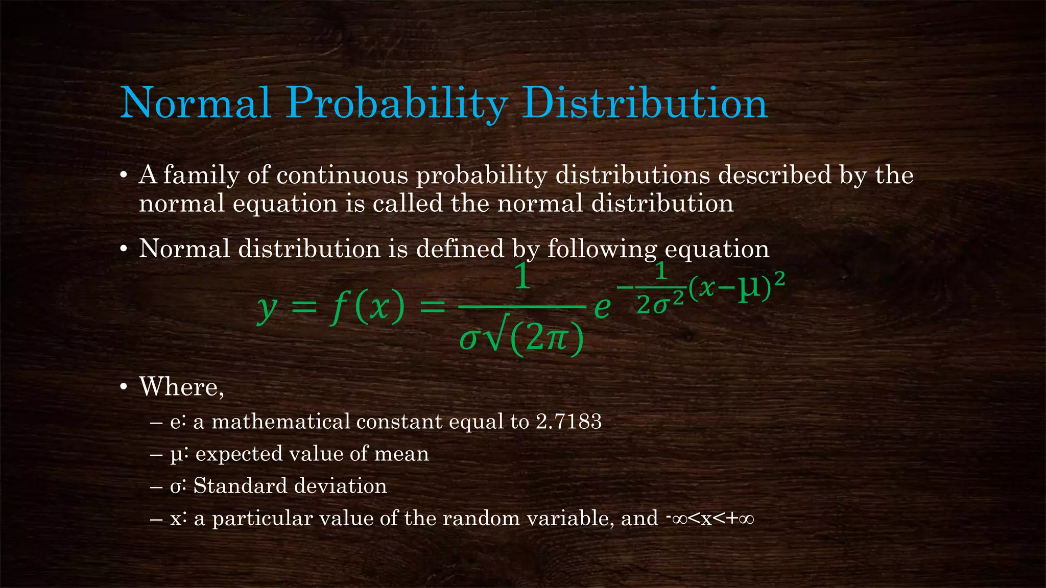 Normal Probability Distribution
• A family of continuous probability distributions described by the
normal equation is called the normal distribution
• Normal distribution is defined by following equation
𝑦 = 𝑓 𝑥 =
1
𝜎√(2𝜋)
𝑒
−
1
2𝜎2(𝑥−μ)2
• Where,
– e: a mathematical constant equal to 2.7183
– μ: expected value of mean
– σ: Standard deviation
– x: a particular value of the random variable, and -∞<x<+∞
 