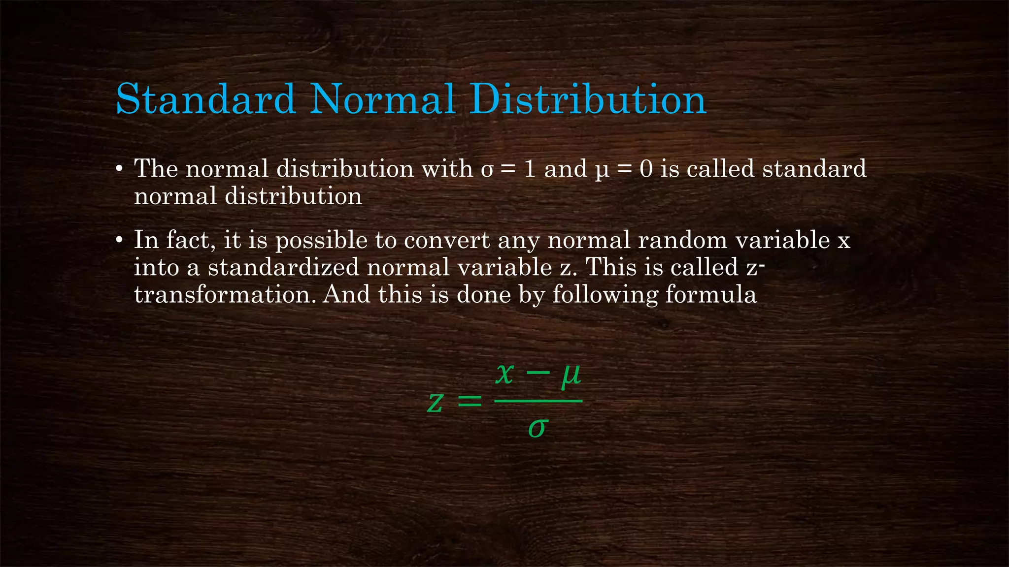 Standard Normal Distribution
• The normal distribution with σ = 1 and μ = 0 is called standard
normal distribution
• In fact, it is possible to convert any normal random variable x
into a standardized normal variable z. This is called z-
transformation. And this is done by following formula
𝑧 =
𝑥 − 𝜇
𝜎
 