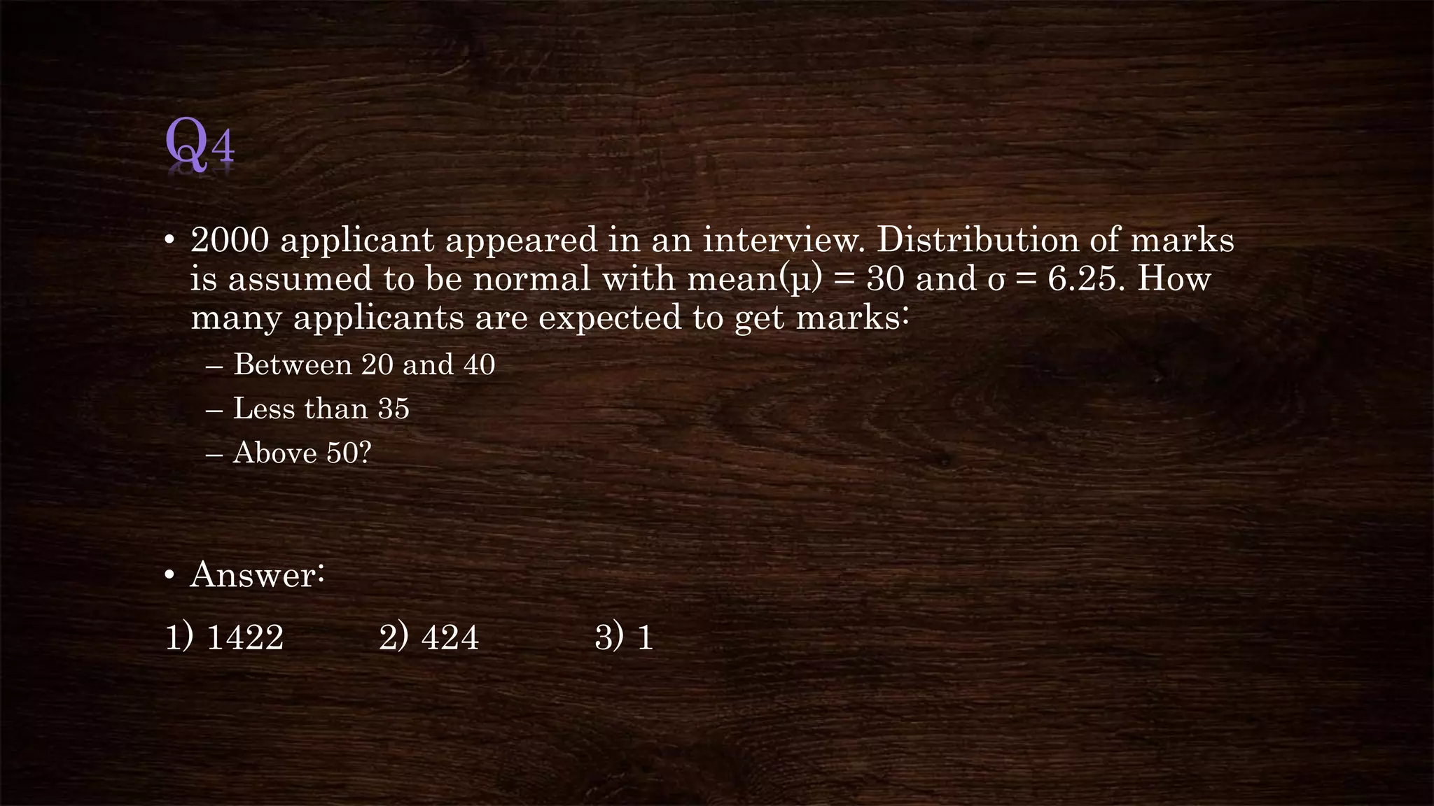 Q4
• 2000 applicant appeared in an interview. Distribution of marks
is assumed to be normal with mean(μ) = 30 and σ = 6.25. How
many applicants are expected to get marks:
– Between 20 and 40
– Less than 35
– Above 50?
• Answer:
1) 1422 2) 424 3) 1
 