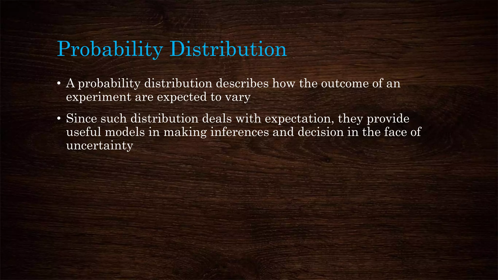 Probability Distribution
• A probability distribution describes how the outcome of an
experiment are expected to vary
• Since such distribution deals with expectation, they provide
useful models in making inferences and decision in the face of
uncertainty
 