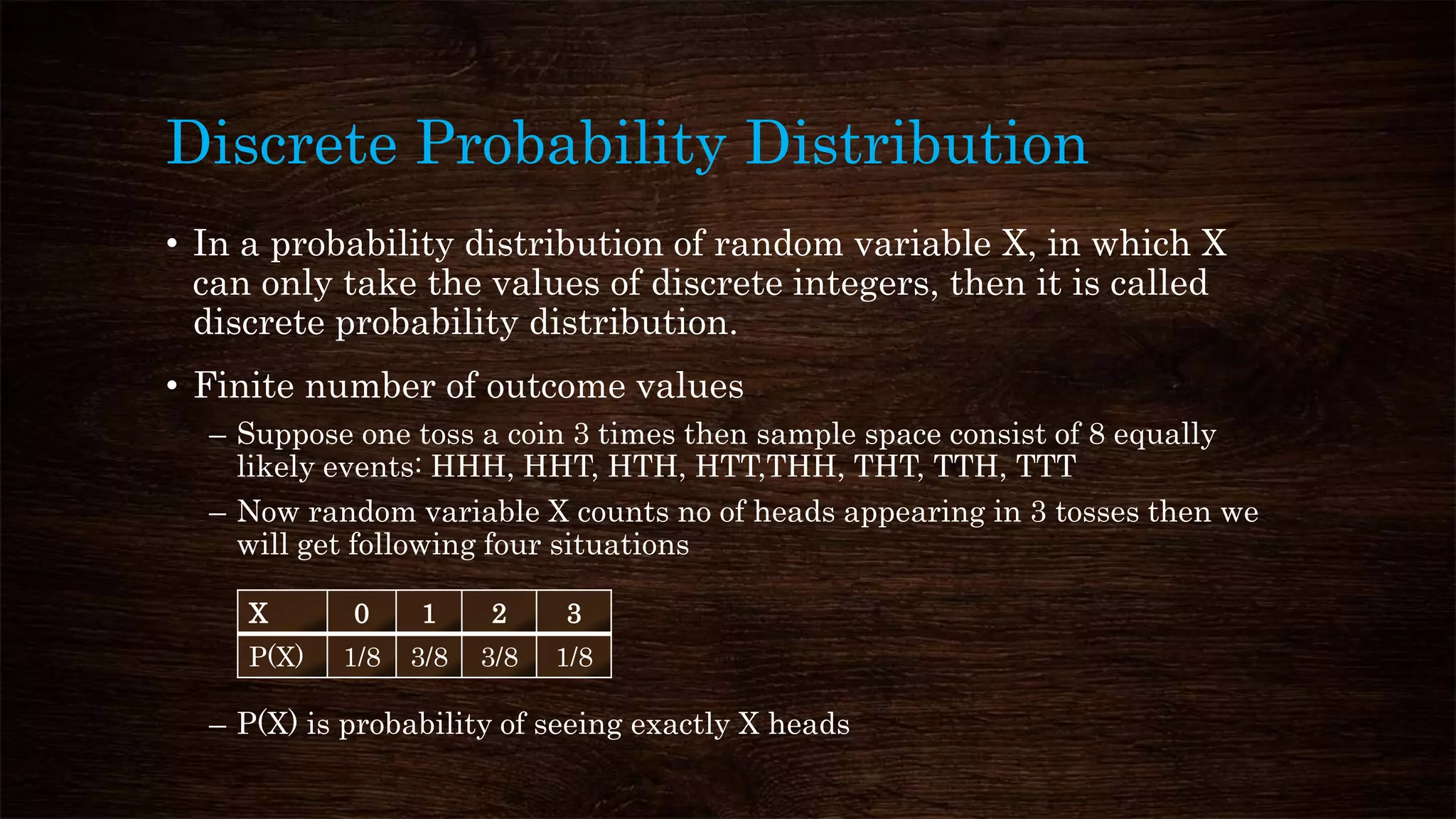 Discrete Probability Distribution
• In a probability distribution of random variable X, in which X
can only take the values of discrete integers, then it is called
discrete probability distribution.
• Finite number of outcome values
– Suppose one toss a coin 3 times then sample space consist of 8 equally
likely events: HHH, HHT, HTH, HTT,THH, THT, TTH, TTT
– Now random variable X counts no of heads appearing in 3 tosses then we
will get following four situations
– P(X) is probability of seeing exactly X heads
X 0 1 2 3
P(X) 1/8 3/8 3/8 1/8
 