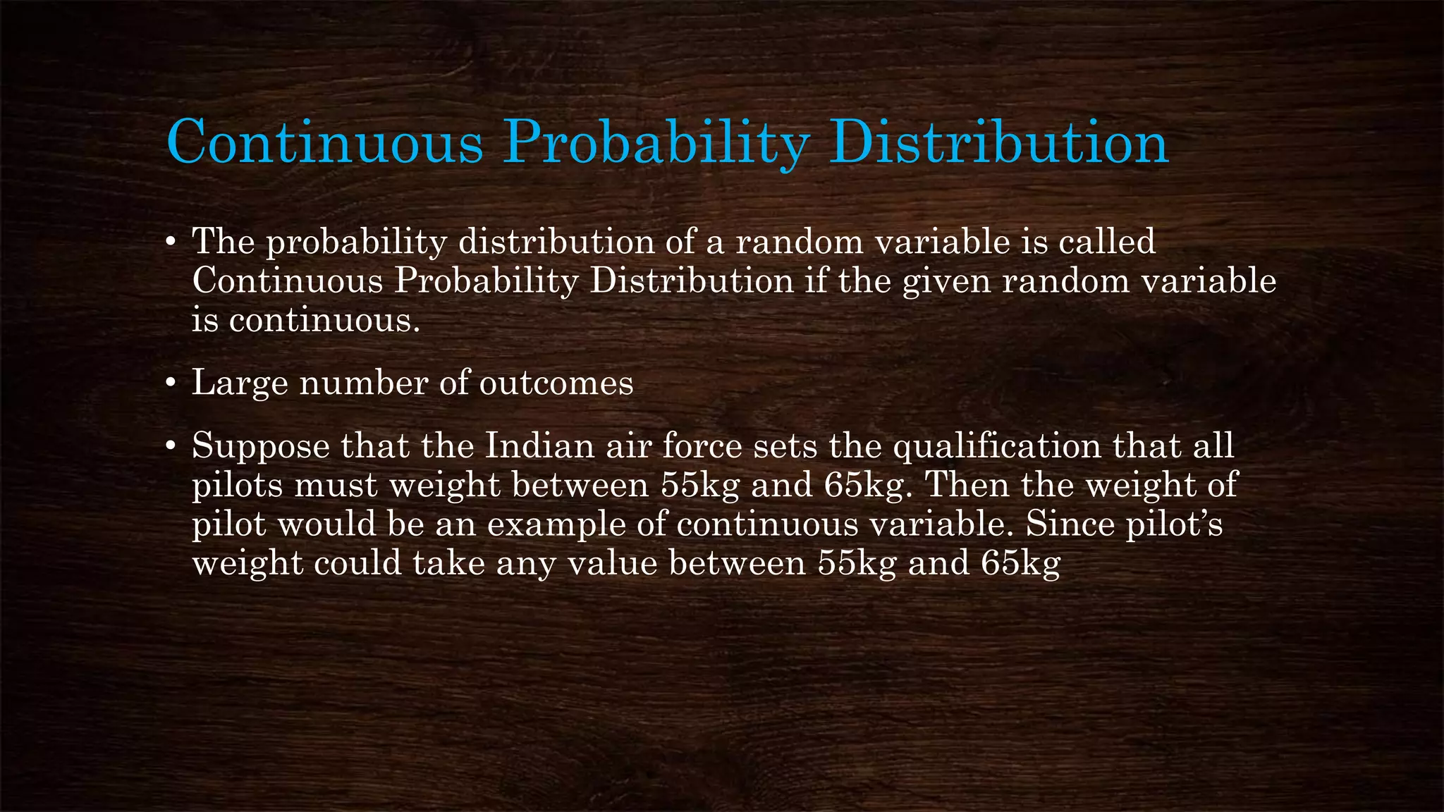 Continuous Probability Distribution
• The probability distribution of a random variable is called
Continuous Probability Distribution if the given random variable
is continuous.
• Large number of outcomes
• Suppose that the Indian air force sets the qualification that all
pilots must weight between 55kg and 65kg. Then the weight of
pilot would be an example of continuous variable. Since pilot’s
weight could take any value between 55kg and 65kg
 