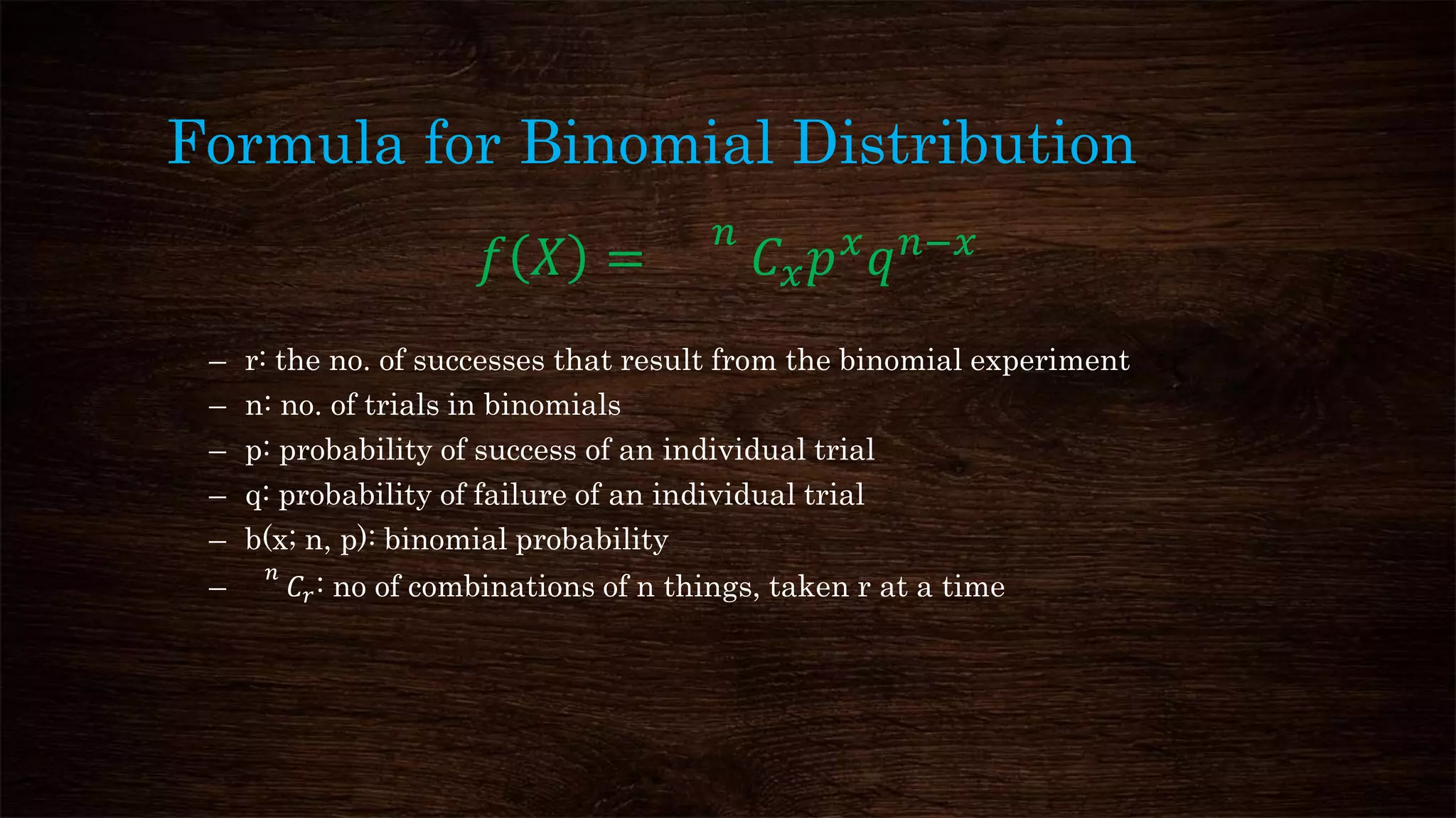 Formula for Binomial Distribution
𝑓 𝑋 =
𝑛
𝐶 𝑥 𝑝 𝑥
𝑞 𝑛−𝑥
– r: the no. of successes that result from the binomial experiment
– n: no. of trials in binomials
– p: probability of success of an individual trial
– q: probability of failure of an individual trial
– b(x; n, p): binomial probability
–
𝑛
𝐶𝑟: no of combinations of n things, taken r at a time
 