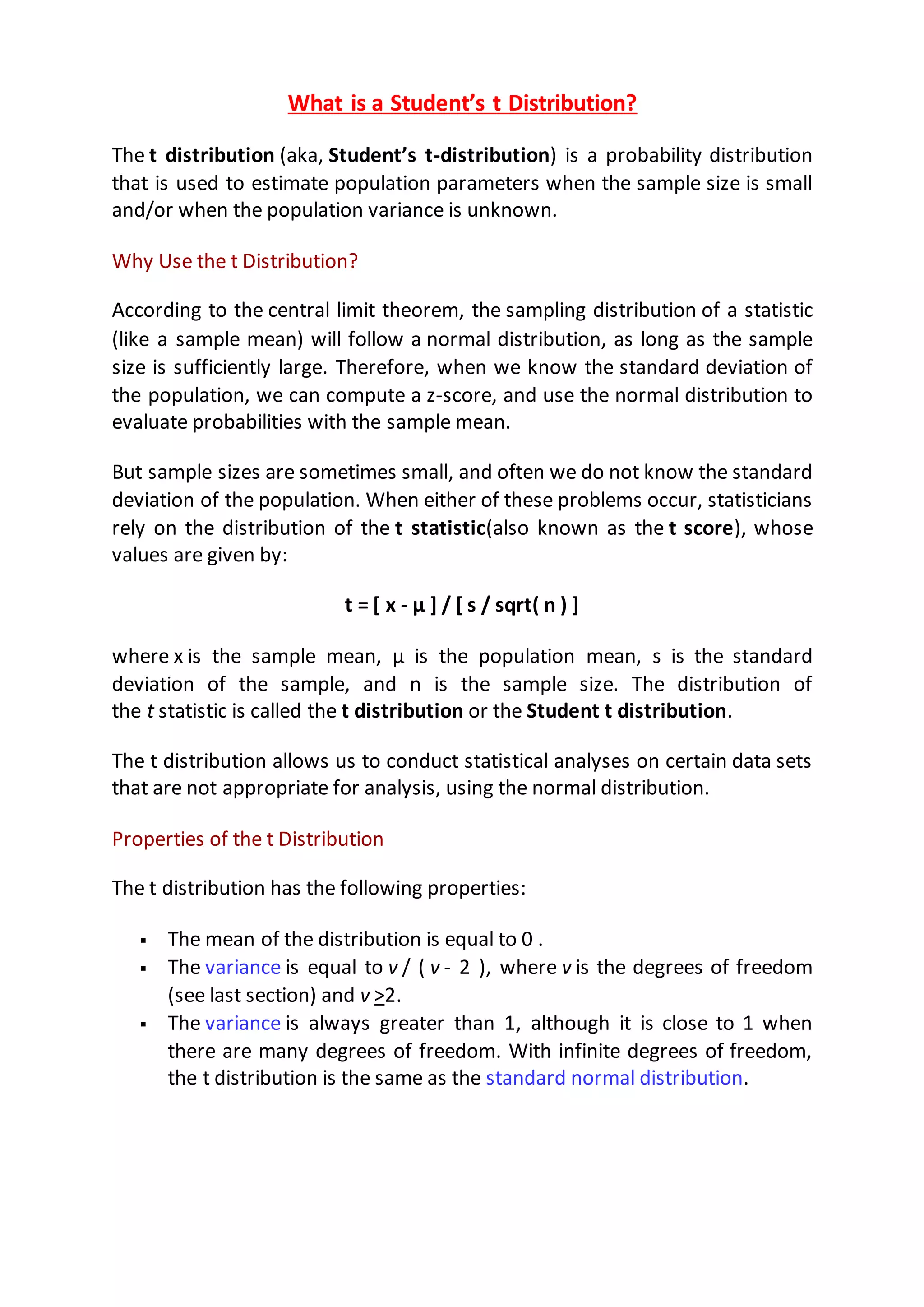 What is a Student’s t Distribution?
The t distribution (aka, Student’s t-distribution) is a probability distribution
that is used to estimate population parameters when the sample size is small
and/or when the population variance is unknown.
Why Use the t Distribution?
According to the central limit theorem, the sampling distribution of a statistic
(like a sample mean) will follow a normal distribution, as long as the sample
size is sufficiently large. Therefore, when we know the standard deviation of
the population, we can compute a z-score, and use the normal distribution to
evaluate probabilities with the sample mean.
But sample sizes are sometimes small, and often we do not know the standard
deviation of the population. When either of these problems occur, statisticians
rely on the distribution of the t statistic(also known as the t score), whose
values are given by:
t = [ x - μ ] / [ s / sqrt( n ) ]
where x is the sample mean, μ is the population mean, s is the standard
deviation of the sample, and n is the sample size. The distribution of
the t statistic is called the t distribution or the Student t distribution.
The t distribution allows us to conduct statistical analyses on certain data sets
that are not appropriate for analysis, using the normal distribution.
Properties of the t Distribution
The t distribution has the following properties:
 The mean of the distribution is equal to 0 .
 The variance is equal to v / ( v - 2 ), where v is the degrees of freedom
(see last section) and v >2.
 The variance is always greater than 1, although it is close to 1 when
there are many degrees of freedom. With infinite degrees of freedom,
the t distribution is the same as the standard normal distribution.
 