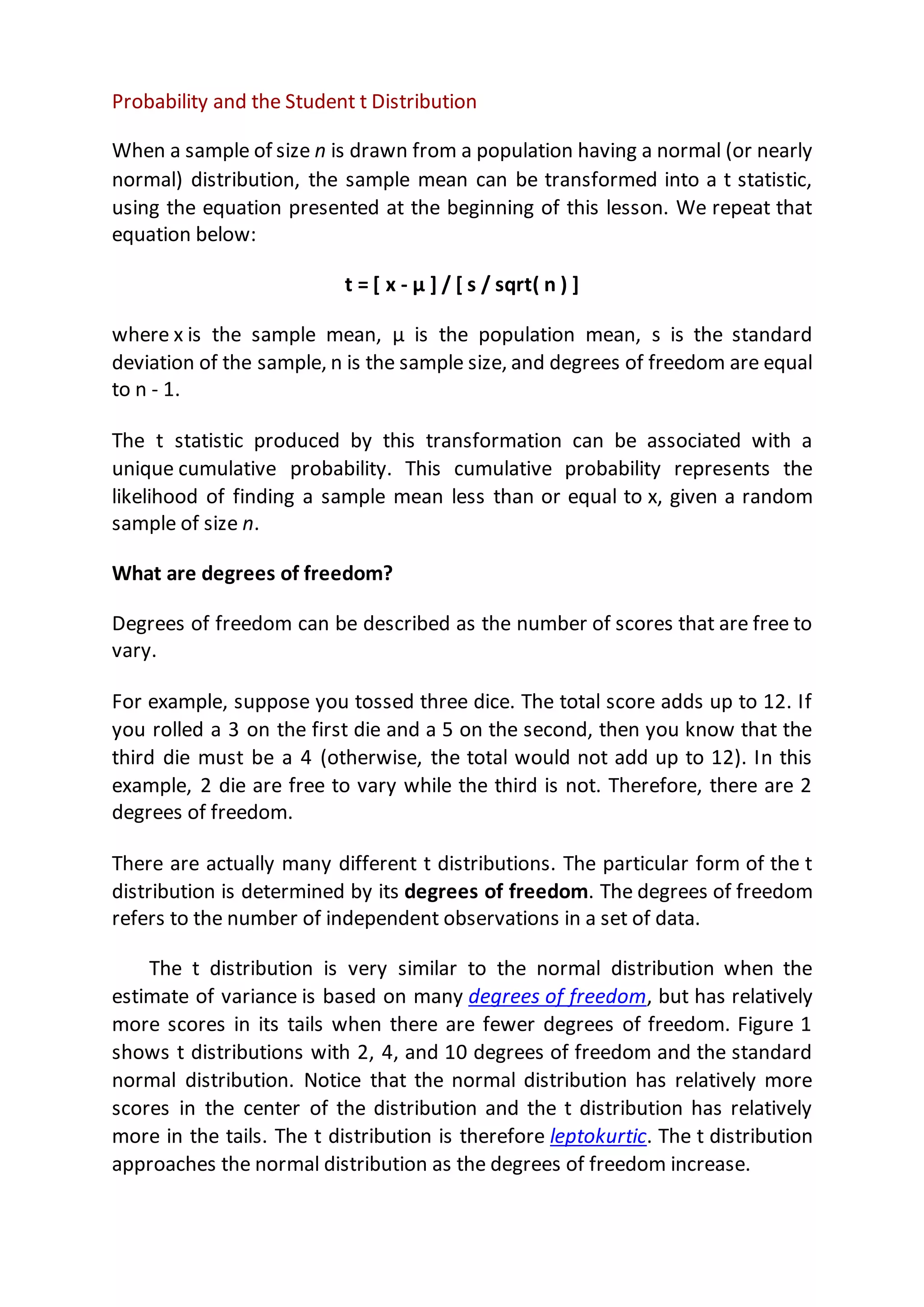 Probability and the Student t Distribution
When a sample of size n is drawn from a population having a normal (or nearly
normal) distribution, the sample mean can be transformed into a t statistic,
using the equation presented at the beginning of this lesson. We repeat that
equation below:
t = [ x - μ ] / [ s / sqrt( n ) ]
where x is the sample mean, μ is the population mean, s is the standard
deviation of the sample, n is the sample size, and degrees of freedom are equal
to n - 1.
The t statistic produced by this transformation can be associated with a
unique cumulative probability. This cumulative probability represents the
likelihood of finding a sample mean less than or equal to x, given a random
sample of size n.
What are degrees of freedom?
Degrees of freedom can be described as the number of scores that are free to
vary.
For example, suppose you tossed three dice. The total score adds up to 12. If
you rolled a 3 on the first die and a 5 on the second, then you know that the
third die must be a 4 (otherwise, the total would not add up to 12). In this
example, 2 die are free to vary while the third is not. Therefore, there are 2
degrees of freedom.
There are actually many different t distributions. The particular form of the t
distribution is determined by its degrees of freedom. The degrees of freedom
refers to the number of independent observations in a set of data.
The t distribution is very similar to the normal distribution when the
estimate of variance is based on many degrees of freedom, but has relatively
more scores in its tails when there are fewer degrees of freedom. Figure 1
shows t distributions with 2, 4, and 10 degrees of freedom and the standard
normal distribution. Notice that the normal distribution has relatively more
scores in the center of the distribution and the t distribution has relatively
more in the tails. The t distribution is therefore leptokurtic. The t distribution
approaches the normal distribution as the degrees of freedom increase.
 