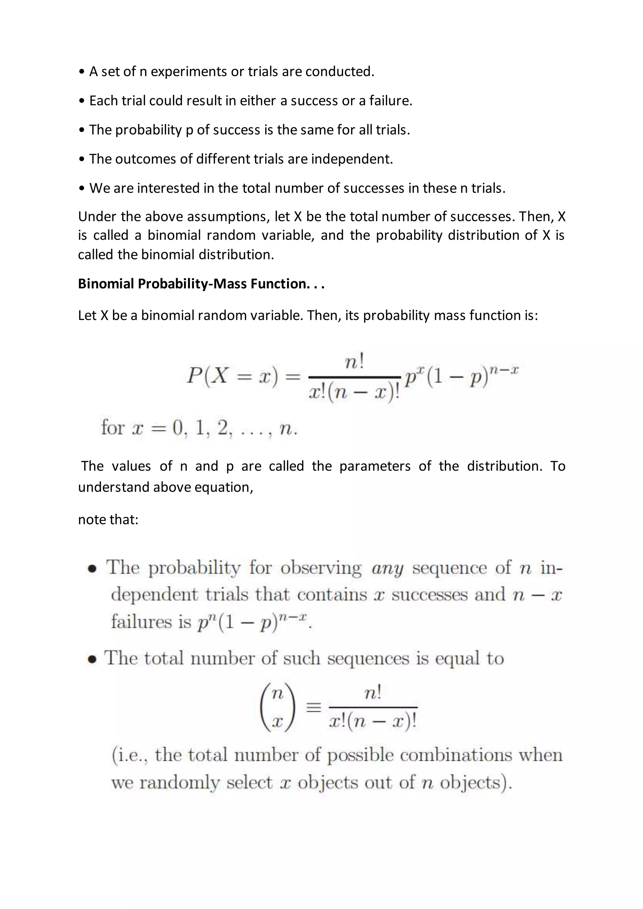 • A set of n experiments or trials are conducted.
• Each trial could result in either a success or a failure.
• The probability p of success is the same for all trials.
• The outcomes of different trials are independent.
• We are interested in the total number of successes in these n trials.
Under the above assumptions, let X be the total number of successes. Then, X
is called a binomial random variable, and the probability distribution of X is
called the binomial distribution.
Binomial Probability-Mass Function. . .
Let X be a binomial random variable. Then, its probability mass function is:
The values of n and p are called the parameters of the distribution. To
understand above equation,
note that:
 