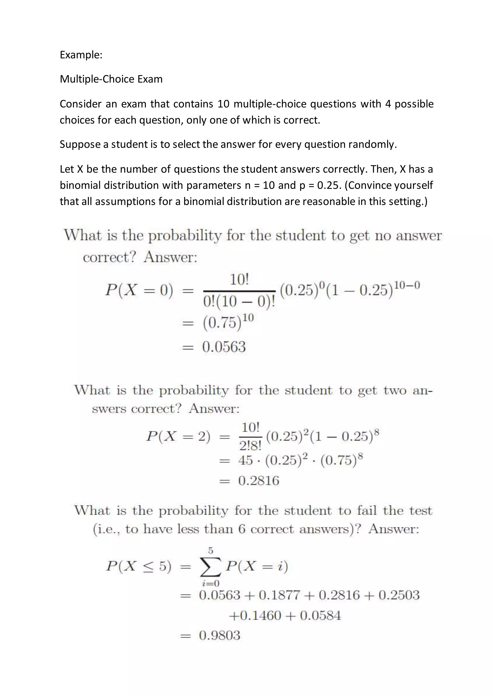 Example:
Multiple-Choice Exam
Consider an exam that contains 10 multiple-choice questions with 4 possible
choices for each question, only one of which is correct.
Suppose a student is to select the answer for every question randomly.
Let X be the number of questions the student answers correctly. Then, X has a
binomial distribution with parameters n = 10 and p = 0.25. (Convince yourself
that all assumptions for a binomial distribution are reasonable in this setting.)
 