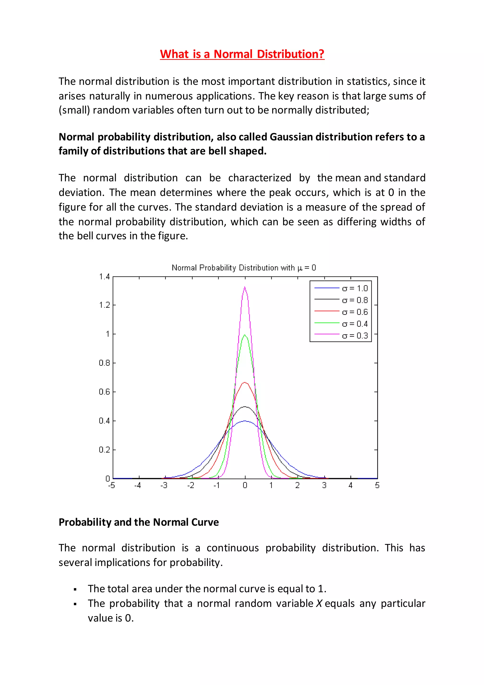 What is a Normal Distribution?
The normal distribution is the most important distribution in statistics, since it
arises naturally in numerous applications. The key reason is that large sums of
(small) random variables often turn out to be normally distributed;
Normal probability distribution, also called Gaussian distribution refers to a
family of distributions that are bell shaped.
The normal distribution can be characterized by the mean and standard
deviation. The mean determines where the peak occurs, which is at 0 in the
figure for all the curves. The standard deviation is a measure of the spread of
the normal probability distribution, which can be seen as differing widths of
the bell curves in the figure.
Probability and the Normal Curve
The normal distribution is a continuous probability distribution. This has
several implications for probability.
 The total area under the normal curve is equal to 1.
 The probability that a normal random variable X equals any particular
value is 0.
 