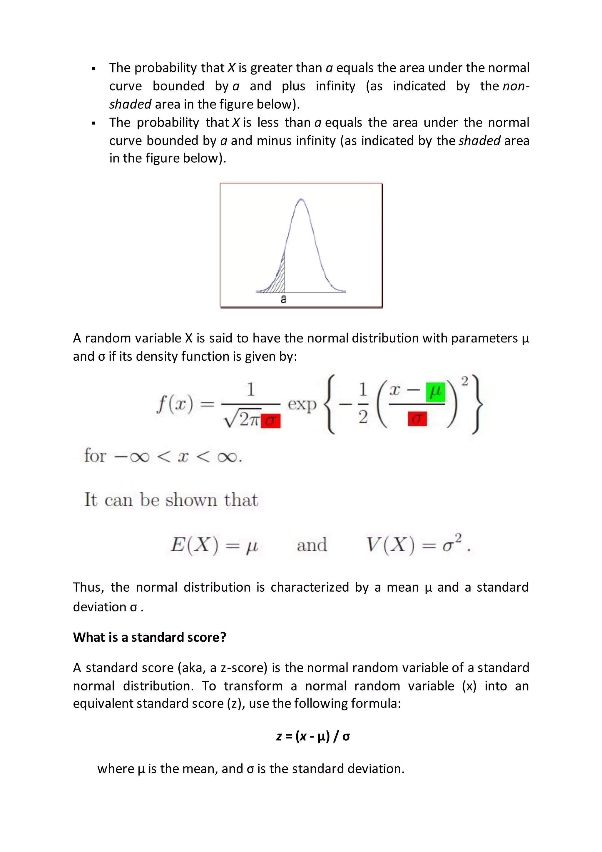  The probability that X is greater than a equals the area under the normal
curve bounded by a and plus infinity (as indicated by the non-
shaded area in the figure below).
 The probability that X is less than a equals the area under the normal
curve bounded by a and minus infinity (as indicated by the shaded area
in the figure below).
A random variable X is said to have the normal distribution with parameters µ
and σ if its density function is given by:
Thus, the normal distribution is characterized by a mean µ and a standard
deviation σ .
What is a standard score?
A standard score (aka, a z-score) is the normal random variable of a standard
normal distribution. To transform a normal random variable (x) into an
equivalent standard score (z), use the following formula:
z = (x - μ) / σ
where μ is the mean, and σ is the standard deviation.
 
