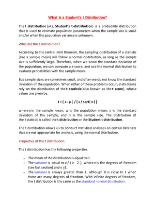 What is a Student’s t Distribution?
The t distribution (aka, Student’s t-distribution) is a probability distribution
that is used to estimate population parameters when the sample size is small
and/or when the population variance is unknown.
Why Use the t Distribution?
According to the central limit theorem, the sampling distribution of a statistic
(like a sample mean) will follow a normal distribution, as long as the sample
size is sufficiently large. Therefore, when we know the standard deviation of
the population, we can compute a z-score, and use the normal distribution to
evaluate probabilities with the sample mean.
But sample sizes are sometimes small, and often we do not know the standard
deviation of the population. When either of these problems occur, statisticians
rely on the distribution of the t statistic(also known as the t score), whose
values are given by:
t = [ x - μ ] / [ s / sqrt( n ) ]
where x is the sample mean, μ is the population mean, s is the standard
deviation of the sample, and n is the sample size. The distribution of
the t statistic is called the t distribution or the Student t distribution.
The t distribution allows us to conduct statistical analyses on certain data sets
that are not appropriate for analysis, using the normal distribution.
Properties of the t Distribution
The t distribution has the following properties:
 The mean of the distribution is equal to 0 .
 The variance is equal to v / ( v - 2 ), where v is the degrees of freedom
(see last section) and v >2.
 The variance is always greater than 1, although it is close to 1 when
there are many degrees of freedom. With infinite degrees of freedom,
the t distribution is the same as the standard normal distribution.
 
