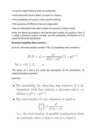 • A set of n experiments or trials are conducted.
• Each trial could result in either a success or a failure.
• The probability p of success is the same for all trials.
• The outcomes of different trials are independent.
• We are interested in the total number of successes in these n trials.
Under the above assumptions, let X be the total number of successes. Then, X
is called a binomial random variable, and the probability distribution of X is
called the binomial distribution.
Binomial Probability-Mass Function. . .
Let X be a binomial random variable. Then, its probability mass function is:
The values of n and p are called the parameters of the distribution. To
understand above equation,
note that:
 