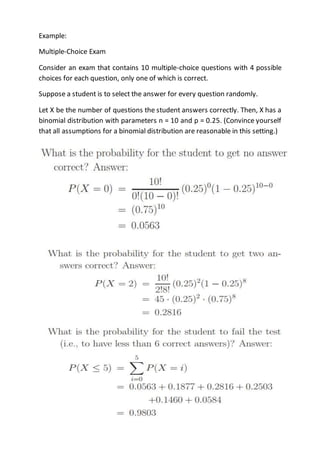 Example:
Multiple-Choice Exam
Consider an exam that contains 10 multiple-choice questions with 4 possible
choices for each question, only one of which is correct.
Suppose a student is to select the answer for every question randomly.
Let X be the number of questions the student answers correctly. Then, X has a
binomial distribution with parameters n = 10 and p = 0.25. (Convince yourself
that all assumptions for a binomial distribution are reasonable in this setting.)
 