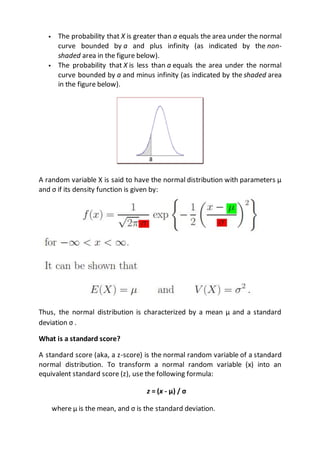  The probability that X is greater than a equals the area under the normal
curve bounded by a and plus infinity (as indicated by the non-
shaded area in the figure below).
 The probability that X is less than a equals the area under the normal
curve bounded by a and minus infinity (as indicated by the shaded area
in the figure below).
A random variable X is said to have the normal distribution with parameters µ
and σ if its density function is given by:
Thus, the normal distribution is characterized by a mean µ and a standard
deviation σ .
What is a standard score?
A standard score (aka, a z-score) is the normal random variable of a standard
normal distribution. To transform a normal random variable (x) into an
equivalent standard score (z), use the following formula:
z = (x - μ) / σ
where μ is the mean, and σ is the standard deviation.
 